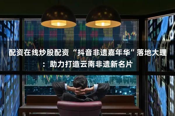 配资在线炒股配资 “抖音非遗嘉年华”落地大理：助力打造云南非遗新名片