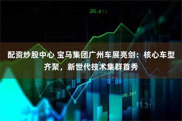 配资炒股中心 宝马集团广州车展亮剑:核心车型齐聚,新世代技术集群首秀
