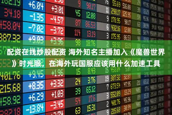 配资在线炒股配资 海外知名主播加入《魔兽世界》时光服,在海外玩国服应该用什么加速工具