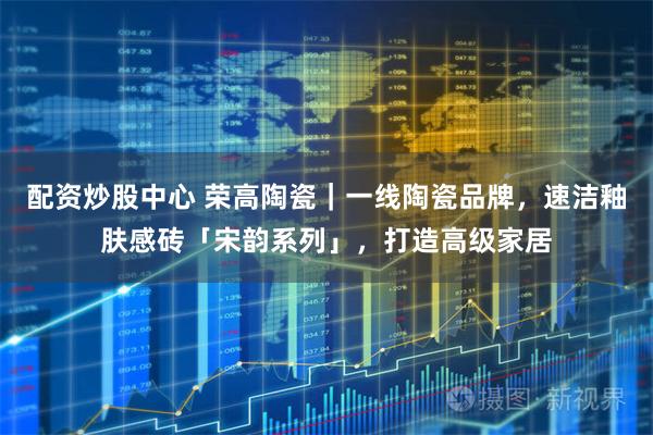 配资炒股中心 荣高陶瓷｜一线陶瓷品牌，速洁釉肤感砖「宋韵系列」，打造高级家居