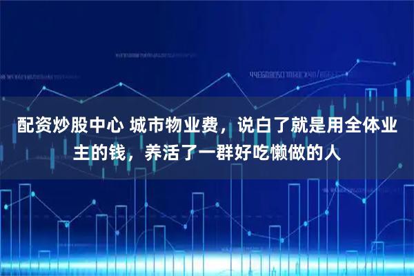 配资炒股中心 城市物业费，说白了就是用全体业主的钱，养活了一群好吃懒做的人