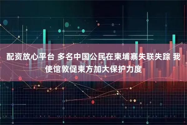 配资放心平台 多名中国公民在柬埔寨失联失踪 我使馆敦促柬方加大保护力度