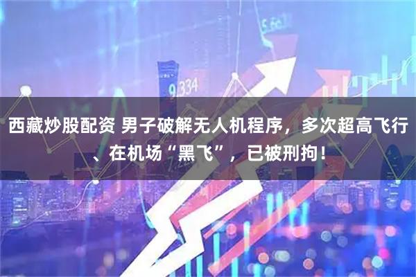 西藏炒股配资 男子破解无人机程序，多次超高飞行、在机场“黑飞”，已被刑拘！