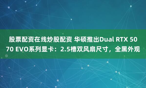 股票配资在线炒股配资 华硕推出Dual RTX 5070 EVO系列显卡：2.5槽双风扇尺寸，全黑外观