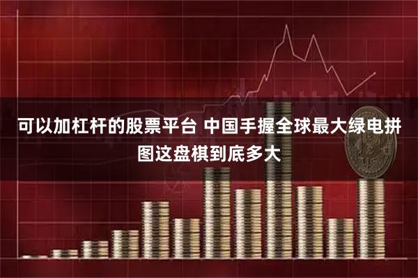 可以加杠杆的股票平台 中国手握全球最大绿电拼图这盘棋到底多大