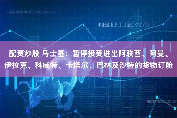 配资炒股 马士基：暂停接受进出阿联酋、阿曼、伊拉克、科威特、卡塔尔、巴林及沙特的货物订舱