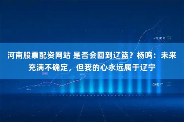 河南股票配资网站 是否会回到辽篮？杨鸣：未来充满不确定，但我的心永远属于辽宁
