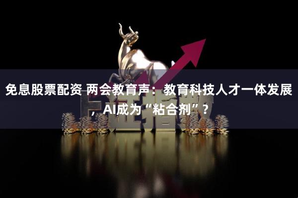 免息股票配资 两会教育声：教育科技人才一体发展，AI成为“粘合剂”？
