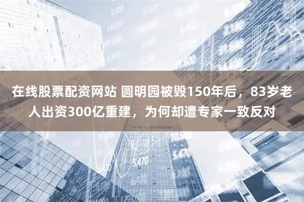 在线股票配资网站 圆明园被毁150年后，83岁老人出资300亿重建，为何却遭专家一致反对