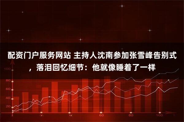 配资门户服务网站 主持人沈南参加张雪峰告别式，落泪回忆细节：他就像睡着了一样