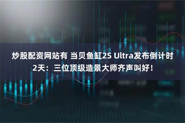 炒股配资网站有 当贝鱼缸2S Ultra发布倒计时2天：三位顶级造景大师齐声叫好！