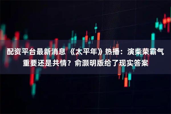配资平台最新消息 《太平年》热播：演柴荣霸气重要还是共情？俞灏明版给了现实答案