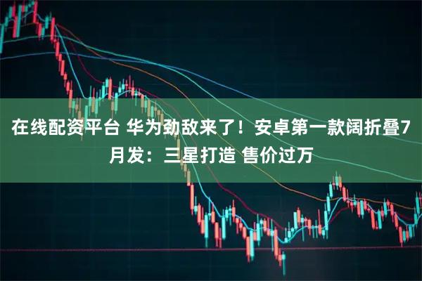 在线配资平台 华为劲敌来了！安卓第一款阔折叠7月发：三星打造 售价过万