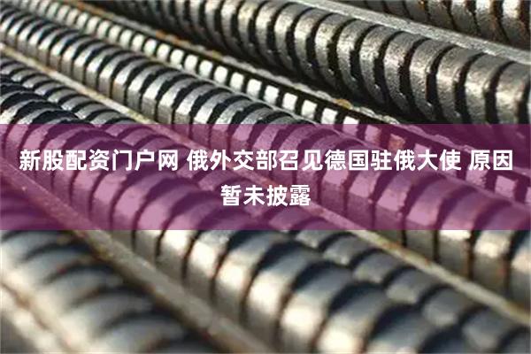 新股配资门户网 俄外交部召见德国驻俄大使 原因暂未披露