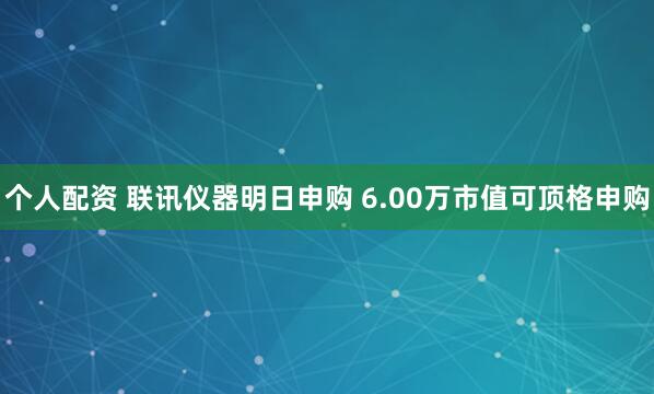 个人配资 联讯仪器明日申购 6.00万市值可顶格申购